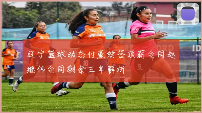 辽宁篮球动态付豪续签顶薪合同赵继伟合同剩余三年解析