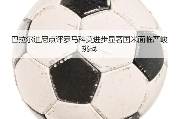 巴拉尔迪尼点评罗马科莫进步显著国米面临严峻挑战